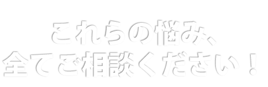 これらの悩み、全てご相談ください！